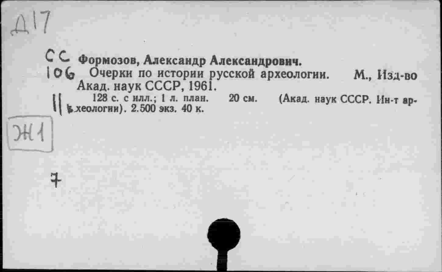 ﻿Д'7
20 см. (Акад, наук СССР. Ин-т ар-
С С Формозов, Александр Александрович.
I О G Очерки по истории русской археологии. М., Изд-во Акад, наук СССР, 1961.
128 с. с илл.; 1 л. план.
Ц Идеологии). 2.500 экз. 40 к.
ЯГ